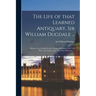 The Life of That Learned Antiquary, Sir William Dugdale ...: Wherein Are Contain'd Some Passages Relating to the Civil Wars, Not Taken up by Any Other