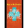 How to Be Positive: Change Your Life in 30 Days. Be More Positive and Take Control of Your Own Success.