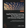 Applied Machine Learning for Healthcare and Life Sciences using AWS: Transformational AI implementations for biotech, clinical, and healthcare organiz