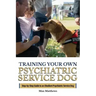 Training Your Own Psychiatric Service Dog: Step By Step Guide To Training Your Own Psychiatric Service Dog