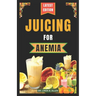 Juicing for Anemia: 40 Nourishing and Nutrient-Rich Homemade Juice Blend Recipes for People with Anemia