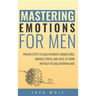 Mastering Emotions for Men: Proven Steps to Build Intimate Connections, Manage Stress, and Excel at Work Without Feeling Overwhelmed
