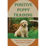 Positive Puppy Training: Train Your New Puppy And Raise It Right: Basic Dog Training