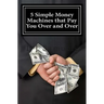 5 Simple Money Machines that Pay You Over and Over: After Doing the Work JUST ONE TIME!