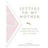 Letters to My Mother: Tributes to the Women Who Give Us Life----And Love