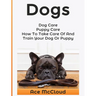 Dogs: Dog Care: Puppy Care: How To Take Care Of And Train Your Dog Or Puppy