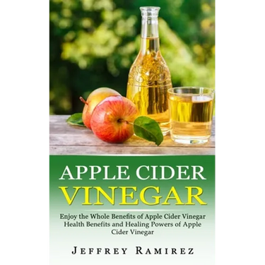 Apple Cider Vinegar: Enjoy the Whole Benefits of Apple Cider Vinegar (Health Benefits and Healing Powers of Apple Cider Vinegar)
