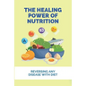 The Healing Power Of Nutrition: Reversing Any Disease With Diet: What Foods Heal Your Body