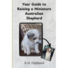 Your Guide to Raising a Miniature Australian Shepherd: Your Step-by-Step Guide to Raising a Happy, Healthy, and Well-Behaved Miniature Australian Shep