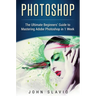 Photoshop: The Ultimate Beginners' Guide to Mastering Adobe Photoshop in 1 Week