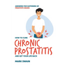 How to Cure Chronic Prostatitis and Get Your Life Back: Answers for sufferers of prostate issues