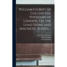 William Gilbert of Colchester, Physician of London, On the Load Stone and Magnetic Bodies, ..