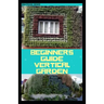 Beginners Guide Vertical Garden: Beginners guides on how to grow vegetables, herbs, different colourful flowers and eddible fruits with little availab