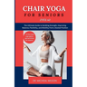 Chair Yoga for Seniors Over 60: The Ultimate Guide to Building Strength, Improving Balance, Flexibility, and Mobility from a Seated Position