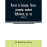 Travels in Georgia, Persia, Armenia, ancient Babylonia, &c. &c.: during the years 1817, 1818, 1819, and 1820 (Volume II)