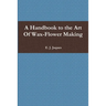 A Handbook to the Art Of Wax-Flower Making