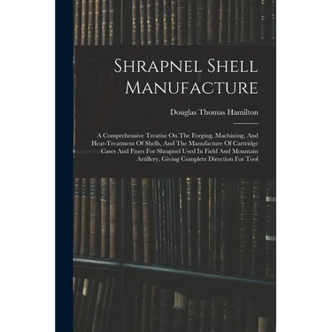 Shrapnel Shell Manufacture: A Comprehensive Treatise On The Forging, Machining, And Heat-treatment Of Shells, And The Manufacture Of Cartridge Cas