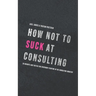 How not to suck at consulting: 28 insights and tactics for everybody starting in the consulting industry