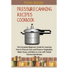 Pressure Canning Recipes Cookbook: The Complete Beginners Guide for Learning How to Pressure Can and Preserve Vegetables, Meat, Soups, and More in a J