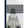 All Glory to the Blood of Jesus [microform]: Devotion to the Precious Blood, Followed by a Choice Selection of Prayers and Exercises in Its Honor