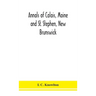 Annals Of Calais, Maine And St. Stephen, New Brunswick; Including The Village Of Milltown, Me., And The Present Town Of Milltown, N.B