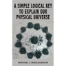 A Simple Logical Key to Explain Our Physical Universe