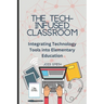The Tech-Infused Classroom: Integrating Technology into Elementary Education: A Practical Guide for Elementary Teachers and Innovative Tools for Today