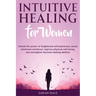 Intuitive Healing for Women: Unlock the Power of Heightened Self-Awareness, Boost Emotional Resilience, Improve Physical Well-Being, and Strengthen De