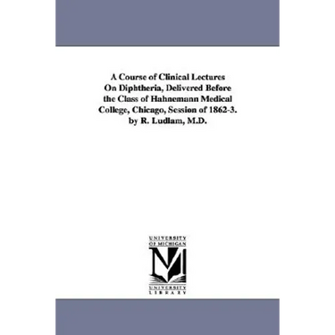 A Course of Clinical Lectures on Diphtheria, Delivered Before the Class of Hahnemann Medical College, Chicago, Session of 1862-3. by R. Ludlam, M.D.