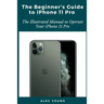 The Beginner's Guide to iPhone 11 Pro: The Illustrated Manual to Operate Your iPhone 11 Pro