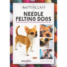 A Masterclass in Needle Felting Dogs: Methods and Techniques to Take Your Needle Felting to the Next Level