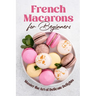 French Macarons for Beginners: Master the Art of Delicate Delights: Macaron Baking Cookbook