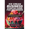 Ice Cream Business Startup Guide for Beginners: Unlock The Secrets To Irresistible Ice Cream At Home