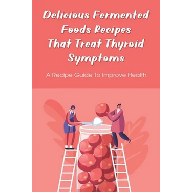 Delicious Fermented Foods Recipes That Treat Thyroid Symptoms: A Recipe Guide To Improve Health: Delicious Recipes For Fermentation