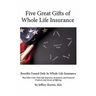 Five Great Gifts of Whole Life Insurance: Benefits Found Only In Whole Life Insurance That Other Cash Value Life Insurance, Investment, and Financial