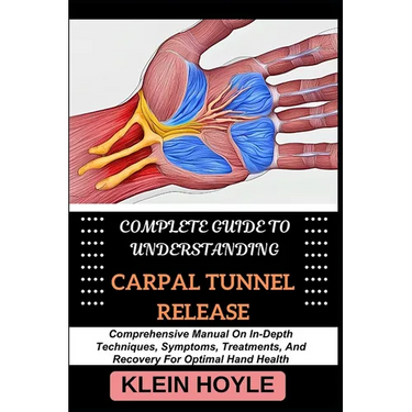 Complete Guide to Understanding Carpal Tunnel Release: Comprehensive Manual On In-Depth Techniques, Symptoms, Treatments, And Recovery For Optimal Han