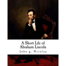 A Short Life of Abraham Lincoln: Condensed from Nicolay & Hay's Abraham Lincoln: A History