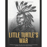 Little Turtle's War: The History and Legacy of the 18th Century Conflict Between the United States and Native Americans in the Northwest Territory