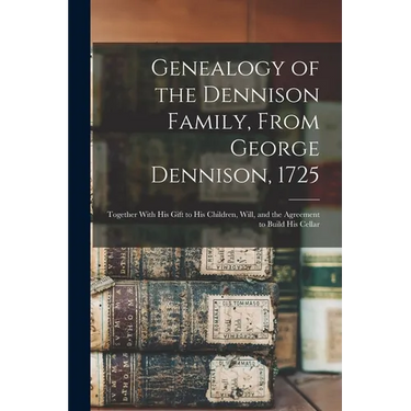 Genealogy of the Dennison Family, From George Dennison, 1725; Together With his Gift to his Children, Will, and the Agreement to Build his Cellar