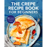 The Crepe Recipe Book for Beginners: 60+ Sweet and Savory Crepes