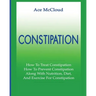 Constipation: How To Treat Constipation: How To Prevent Constipation: Along With Nutrition, Diet, And Exercise For Constipation