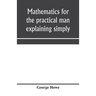 Mathematics for the practical man explaining simply and quickly all the elements of algebra, geometry, trigonometry, logarithms, coördinate geom