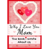 Why I Love You Mom: The Book I Wrote About Us Perfect for Kids Valentine's Day Gift, Birthdays, Christmas, Anniversaries, Mother's Day or just to say