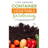 Container Vegetable Gardening: How to Harvest Week After Week, Everything You Need to Know to Start Growing Plants, Fruits and Herbs for All Seasons i