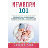 Newborn 101: The Essential Guide for New Parents to Raise a Healthy Baby