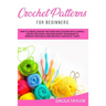 Crochet Patterns for Beginners: How to Create Crochet Patterns and Stitches with a Simple, Step by Step Guide. Discover Secret Techniques to Improve Y