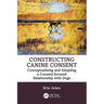 Constructing Canine Consent: Conceptualising and Adopting a Consent-Focused Relationship with Dogs