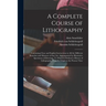 A Complete Course of Lithography: Containing Clear and Explicit Instructions in All the Different Branches and Manners of That Art: Accompanied by Ill