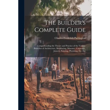 The Builder's Complete Guide: Comprehending the Theory and Practice of the Various Branches of Architecture, Bricklaying, Masonry, Carpentry, Joiner