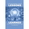 The Project Manager's Guide to Lessons Learned: Turning Insights Into Action for Project Success